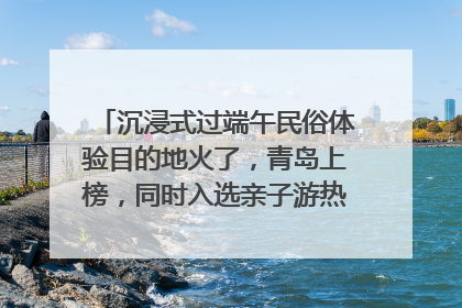 沉浸式过端午民俗体验目的地火了，青岛上榜，同时入选亲子游热门Top10