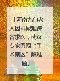 河南九旬老人因排尿难跨省求医，武汉专家勇闯“手术禁区”解难题