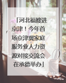 河北福嫂进京津！今年首场京津冀家庭服务业人力资源对接交流会在承德举办