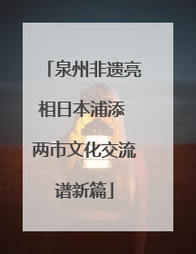 泉州非遗亮相日本浦添 两市文化交流谱新篇