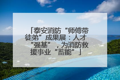 泰安消防“师傅带徒弟”成果展：人才“强基”，为消防救援事业“蓄能”