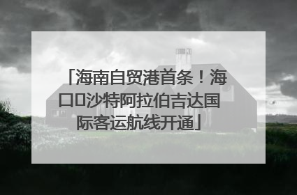 海南自贸港首条！海口⇌沙特阿拉伯吉达国际客运航线开通