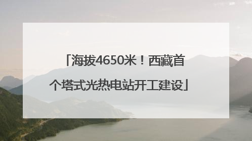 海拔4650米！西藏首个塔式光热电站开工建设