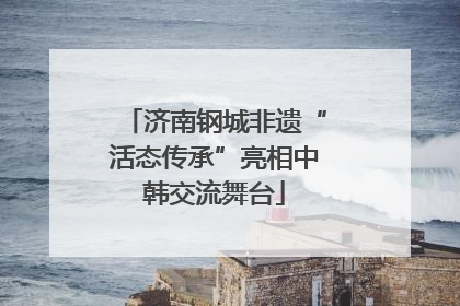 济南钢城非遗“活态传承”亮相中韩交流舞台