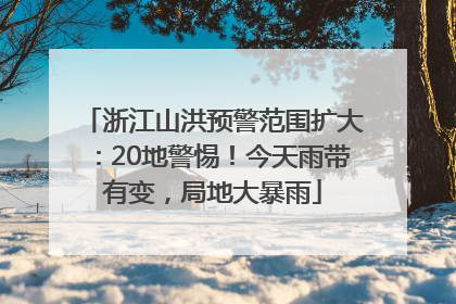 浙江山洪预警范围扩大：20地警惕！今天雨带有变，局地大暴雨