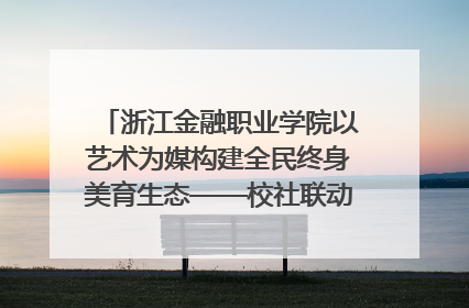 浙江金融职业学院以艺术为媒构建全民终身美育生态——校社联动共谱美育新篇章