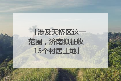 涉及天桥区这一范围，济南拟征收15个村居土地