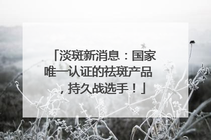 淡斑新消息：国家唯一认证的祛斑产品，持久战选手！