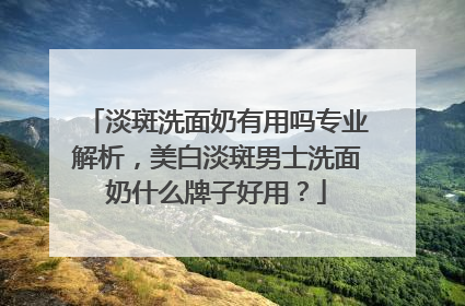 淡斑洗面奶有用吗专业解析，美白淡斑男士洗面奶什么牌子好用？