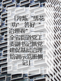 淬炼“绣花功” 答好“治理卷”——全省街道党工委副书记抓党建促基层治理培训示范班侧记