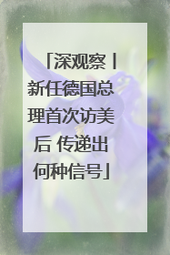 深观察丨新任德国总理首次访美后 传递出何种信号