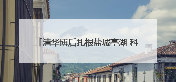 清华博后扎根盐城亭湖 科研热土助力环保技术创新