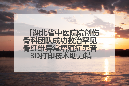 湖北省中医院院创伤骨科团队成功救治罕见骨纤维异常增殖症患者 3D打印技术助力精准矫形手术