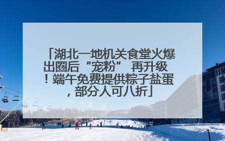 湖北一地机关食堂火爆出圈后“宠粉” 再升级！端午免费提供粽子盐蛋，部分人可八折