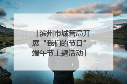 滨州市城管局开展“我们的节日”端午节主题活动
