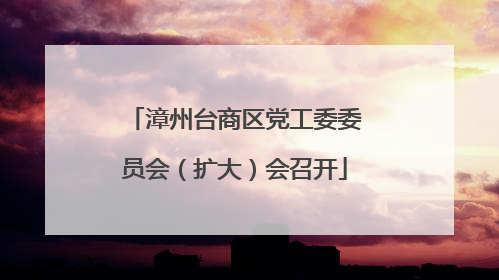 漳州台商区党工委委员会（扩大）会召开