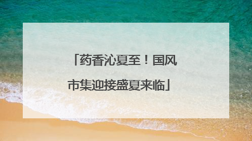 药香沁夏至！国风市集迎接盛夏来临