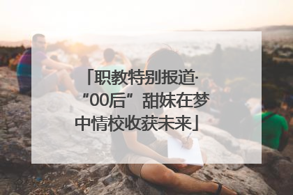 职教特别报道· “00后”甜妹在梦中情校收获未来