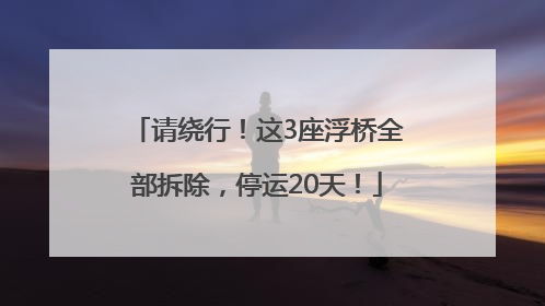 请绕行！这3座浮桥全部拆除，停运20天！