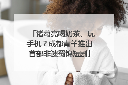 诸葛亮喝奶茶、玩手机？成都青羊推出首部非遗蜀锦短剧