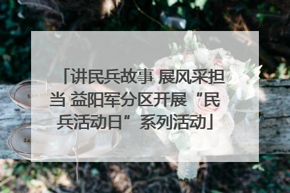讲民兵故事 展风采担当 益阳军分区开展“民兵活动日”系列活动