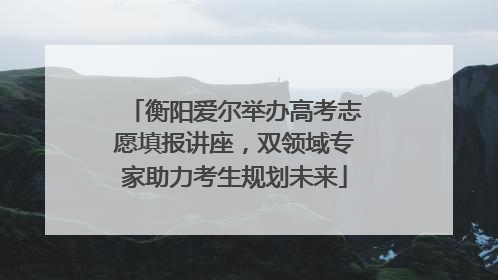 衡阳爱尔举办高考志愿填报讲座，双领域专家助力考生规划未来