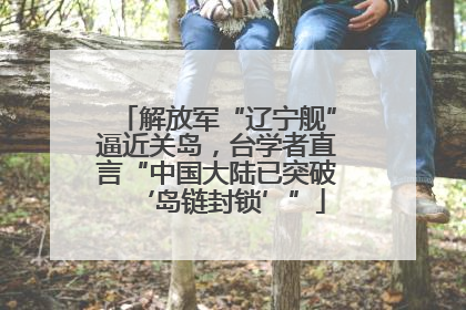 解放军“辽宁舰”逼近关岛，台学者直言“中国大陆已突破‘岛链封锁’”