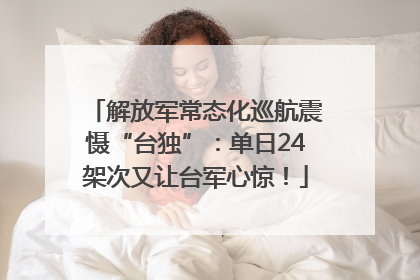 解放军常态化巡航震慑“台独”：单日24架次又让台军心惊！