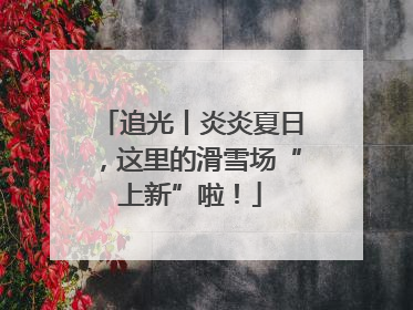 追光丨炎炎夏日，这里的滑雪场“上新”啦！