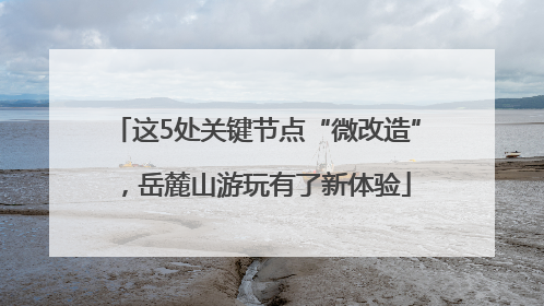 这5处关键节点“微改造”，岳麓山游玩有了新体验
