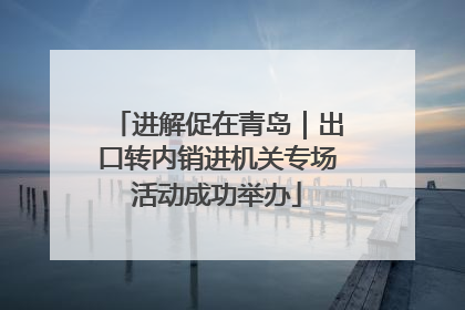 进解促在青岛｜出口转内销进机关专场活动成功举办