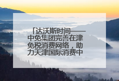 达沃斯时间——中免集团完善在津免税消费网络，助力天津国际消费中心城市建设提质