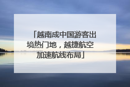 越南成中国游客出境热门地，越捷航空加速航线布局