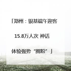 郑州：银基端午迎客15.8万人次 神话体验强势“圈粉”