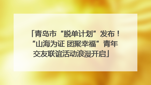 青岛市“脱单计划”发布！“山海为证 团聚幸福”青年交友联谊活动浪漫开启