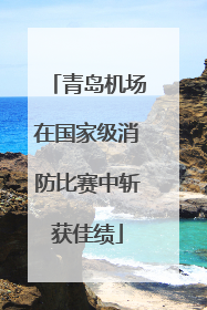 青岛机场在国家级消防比赛中斩获佳绩