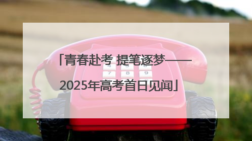 青春赴考 提笔逐梦——2025年高考首日见闻