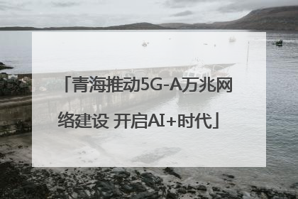 青海推动5G-A万兆网络建设 开启AI+时代