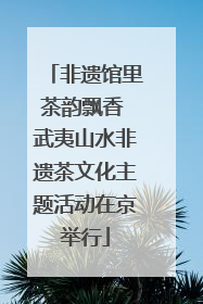 非遗馆里茶韵飘香 武夷山水非遗茶文化主题活动在京举行