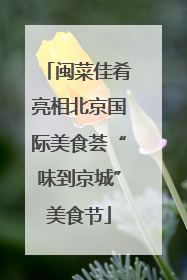 闽菜佳肴亮相北京国际美食荟“味到京城”美食节