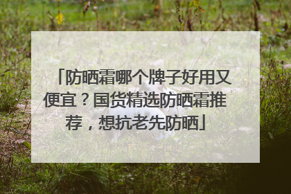 防晒霜哪个牌子好用又便宜？国货精选防晒霜推荐，想抗老先防晒
