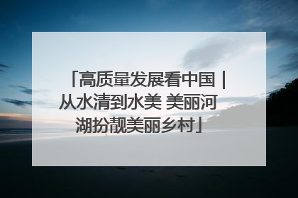 高质量发展看中国｜从水清到水美 美丽河湖扮靓美丽乡村