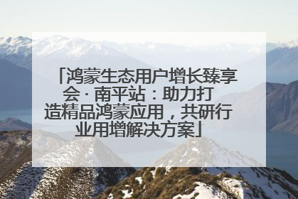 鸿蒙生态用户增长臻享会 · 南平站：助力打造精品鸿蒙应用，共研行业用增解决方案