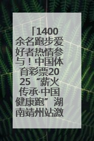 1400余名跑步爱好者热情参与！中国体育彩票2025“薪火传承·中国健康跑”湖南靖州站激情开赛