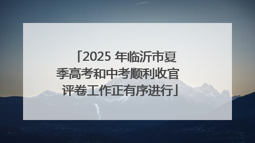 2025 年临沂市夏季高考和中考顺利收官 评卷工作正有序进行