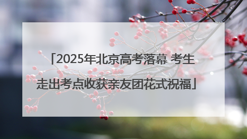 2025年北京高考落幕 考生走出考点收获亲友团花式祝福