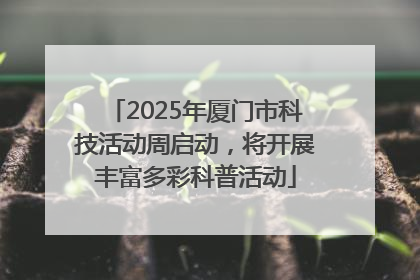 2025年厦门市科技活动周启动，将开展丰富多彩科普活动
