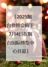 2025烟台参博会将于7月4日在烟台国际博览中心开幕