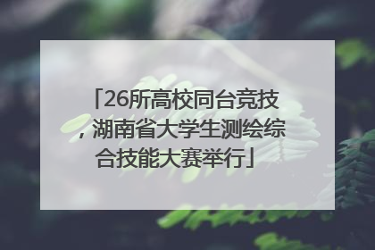 26所高校同台竞技，湖南省大学生测绘综合技能大赛举行