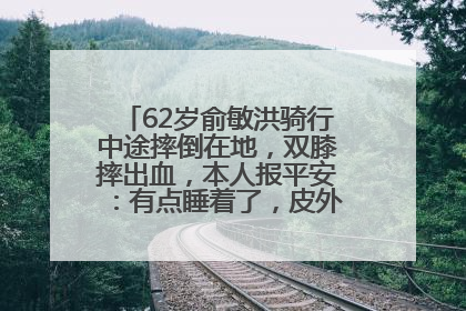 62岁俞敏洪骑行中途摔倒在地，双膝摔出血，本人报平安：有点睡着了，皮外伤，不用担心